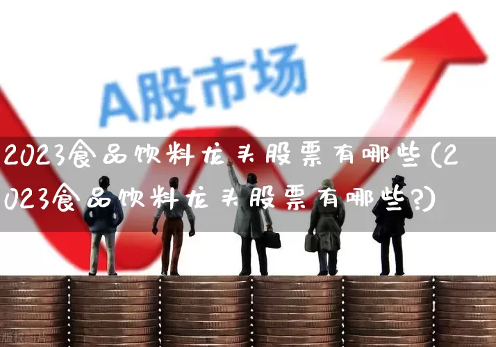 2023食品饮料龙头股票有哪些(2023食品饮料龙头股票有哪些?)_https://www.ccit-cctv.com_科创板_第1张