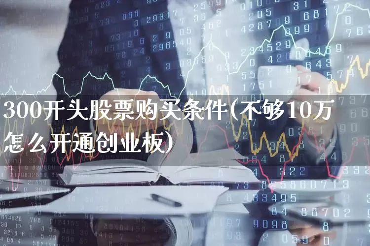 300开头股票购买条件(不够10万怎么开通创业板)_https://www.ccit-cctv.com_上交所_第1张