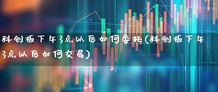 科创板下午3点以后如何委托(科创板下午3点以后如何交易)_https://www.ccit-cctv.com_创业板_第1张