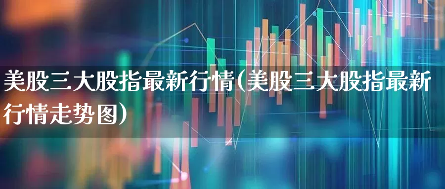 美股三大股指最新行情(美股三大股指最新行情走势图)_https://www.ccit-cctv.com_深交所_第1张