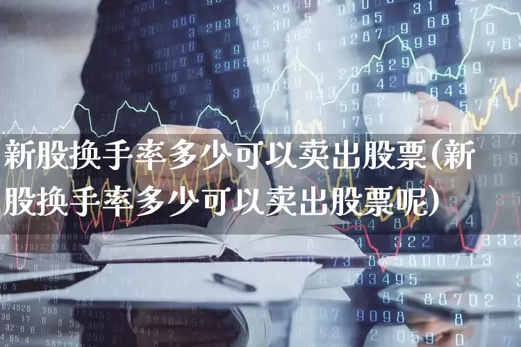 新股换手率多少可以卖出股票(新股换手率多少可以卖出股票呢)_https://www.ccit-cctv.com_深交所_第1张