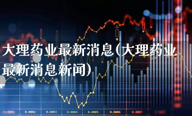 大理药业最新消息(大理药业最新消息新闻)_https://www.ccit-cctv.com_创业板_第1张