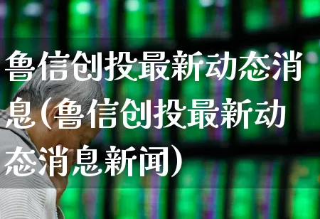 鲁信创投最新动态消息(鲁信创投最新动态消息新闻)_https://www.ccit-cctv.com_深交所_第1张