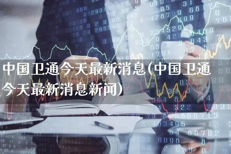 中国卫通今天最新消息(中国卫通今天最新消息新闻)_https://www.ccit-cctv.com_北交所_第1张