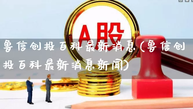 鲁信创投百科最新消息(鲁信创投百科最新消息新闻)_https://www.ccit-cctv.com_北交所_第1张