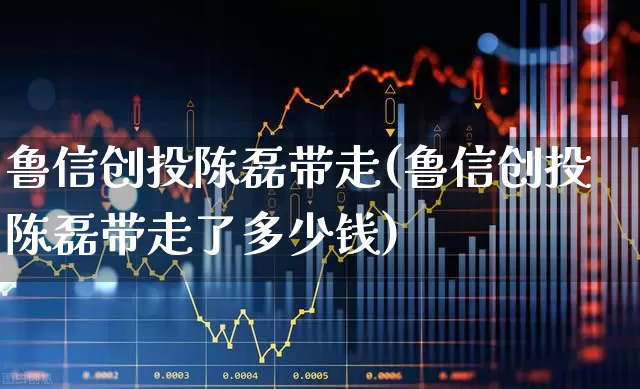鲁信创投陈磊带走(鲁信创投陈磊带走了多少钱)_https://www.ccit-cctv.com_上交所_第1张