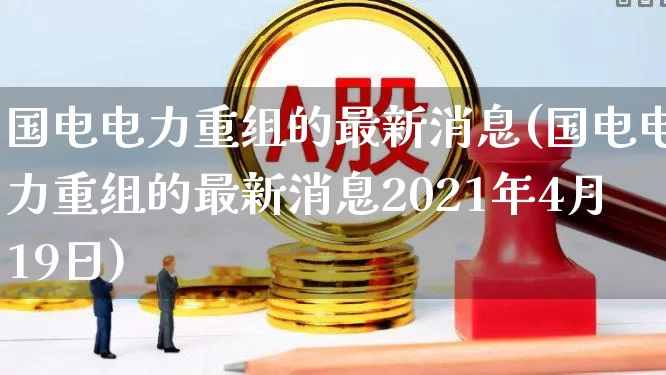 国电电力重组的最新消息(国电电力重组的最新消息2021年4月19日)_https://www.ccit-cctv.com_科创板_第1张