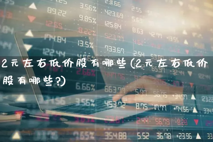 2元左右低价股有哪些(2元左右低价股有哪些?)_https://www.ccit-cctv.com_北交所_第1张