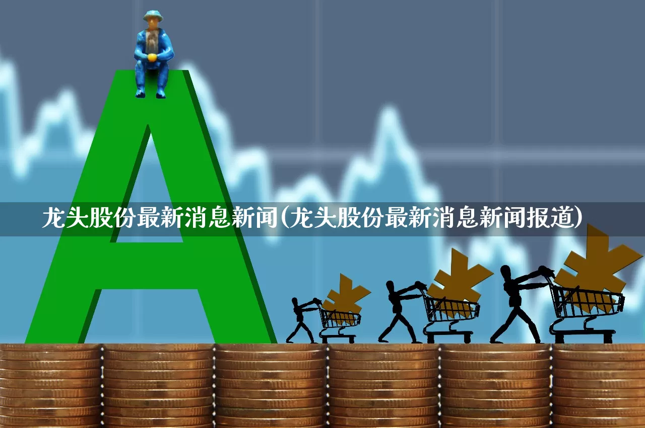 龙头股份最新消息新闻(龙头股份最新消息新闻报道)_https://www.ccit-cctv.com_北交所_第1张