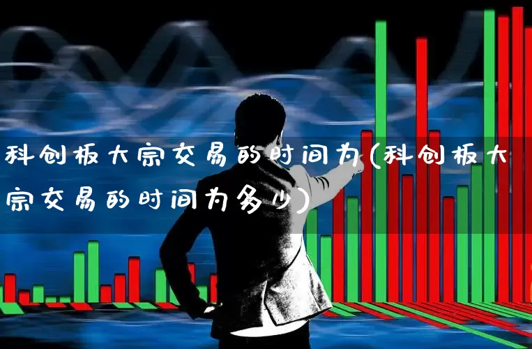科创板大宗交易的时间为(科创板大宗交易的时间为多少)_https://www.ccit-cctv.com_上交所_第1张