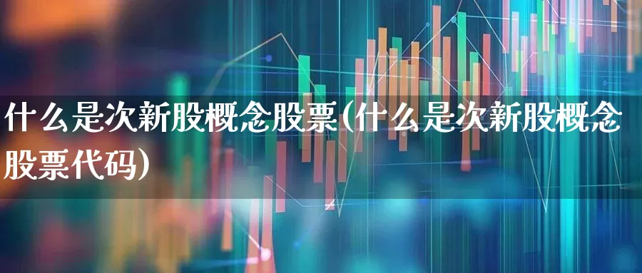 什么是次新股概念股票(什么是次新股概念股票代码)_https://www.ccit-cctv.com_上交所_第1张