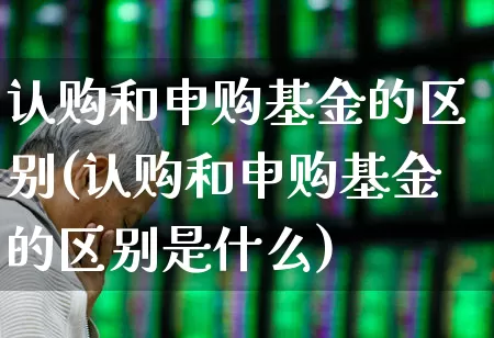 认购和申购基金的区别(认购和申购基金的区别是什么)_https://www.ccit-cctv.com_科创板_第1张