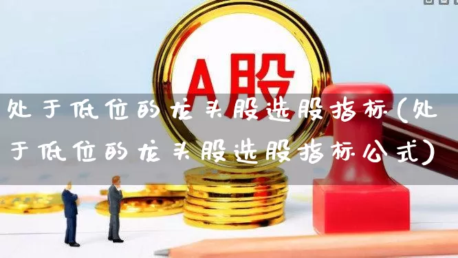 处于低位的龙头股选股指标(处于低位的龙头股选股指标公式)_https://www.ccit-cctv.com_深交所_第1张