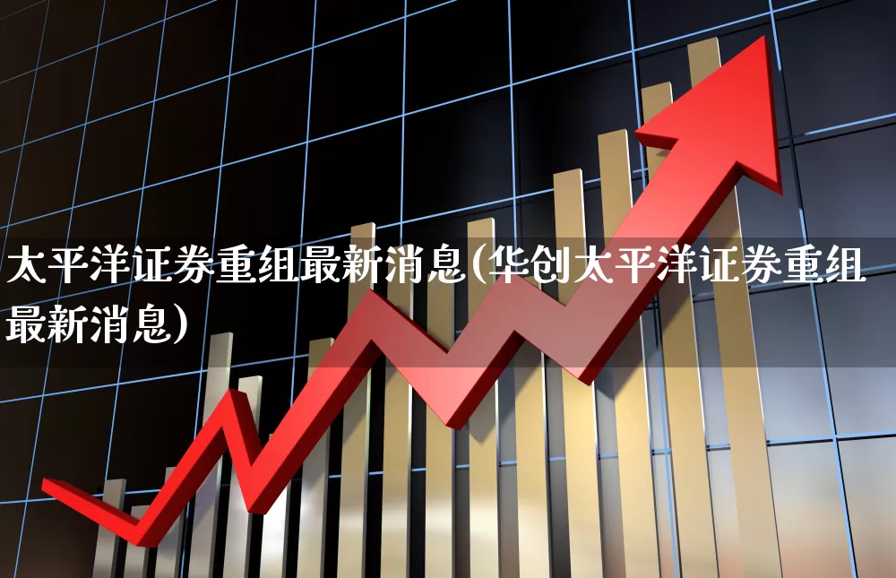 太平洋证券重组最新消息(华创太平洋证券重组最新消息)_https://www.ccit-cctv.com_上交所_第1张
