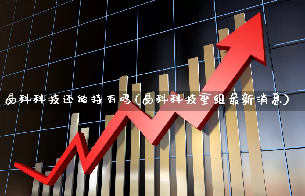 晶科科技还能持有吗(晶科科技重组最新消息)_https://www.ccit-cctv.com_科创板_第1张