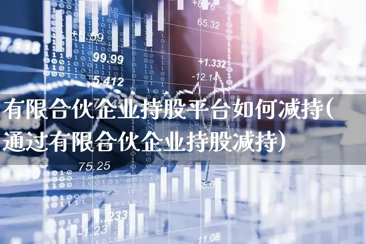 有限合伙企业持股平台如何减持(通过有限合伙企业持股减持)_https://www.ccit-cctv.com_上交所_第1张