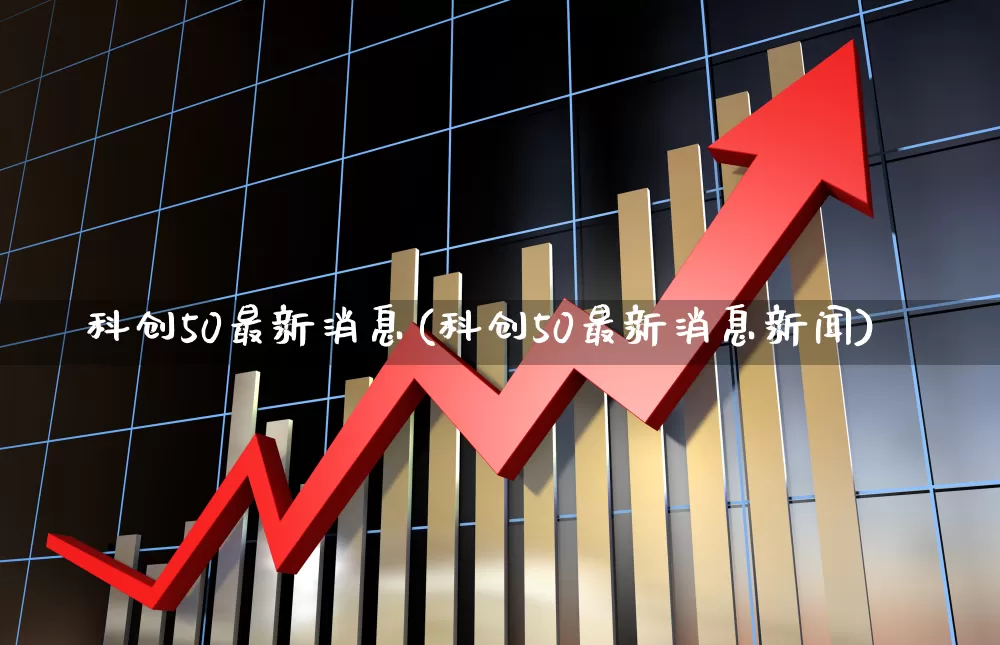 科创50最新消息(科创50最新消息新闻)_https://www.ccit-cctv.com_上交所_第1张
