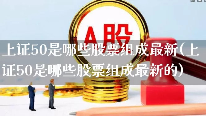 上证50是哪些股票组成最新(上证50是哪些股票组成最新的)_https://www.ccit-cctv.com_深交所_第1张