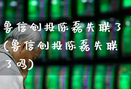 鲁信创投陈磊失联了(鲁信创投陈磊失联了吗)_https://www.ccit-cctv.com_深交所_第1张