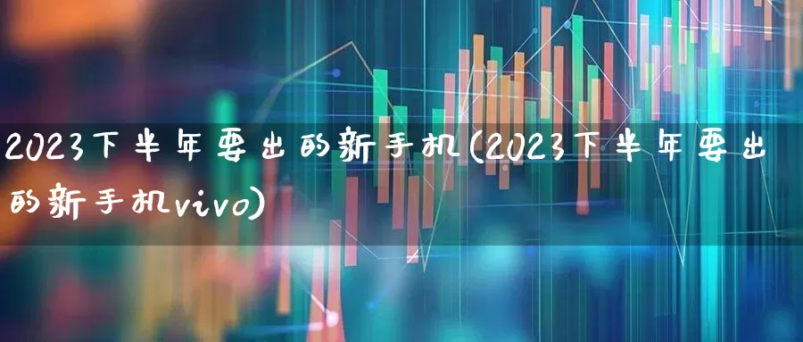 2023下半年要出的新手机(2023下半年要出的新手机vivo)_https://www.ccit-cctv.com_深交所_第1张