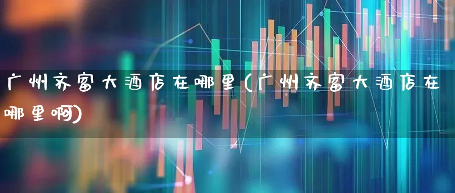 广州齐富大酒店在哪里(广州齐富大酒店在哪里啊)_https://www.ccit-cctv.com_深交所_第1张