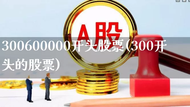 300600000开头股票(300开头的股票)_https://www.ccit-cctv.com_北交所_第1张