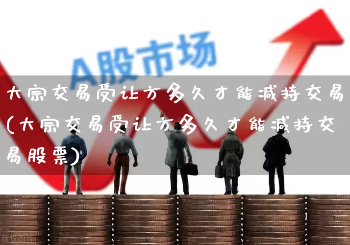 大宗交易受让方多久才能减持交易(大宗交易受让方多久才能减持交易股票)_https://www.ccit-cctv.com_上交所_第1张