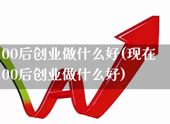 00后创业做什么好(现在00后创业做什么好)_https://www.ccit-cctv.com_深交所_第1张