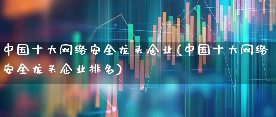 中国十大网络安全龙头企业(中国十大网络安全龙头企业排名)_https://www.ccit-cctv.com_科创板_第1张