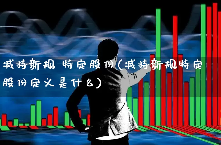 减持新规 特定股份(减持新规特定股份定义是什么)_https://www.ccit-cctv.com_创业板_第1张