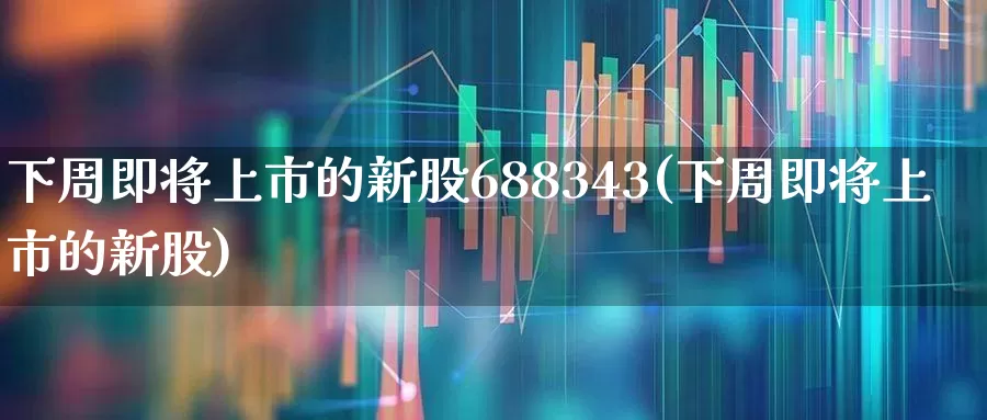 下周即将上市的新股688343(下周即将上市的新股)_https://www.ccit-cctv.com_北交所_第1张