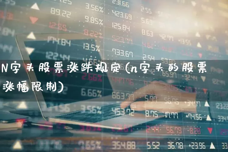 N字头股票涨跌规定(n字头的股票涨幅限制)_https://www.ccit-cctv.com_上交所_第1张