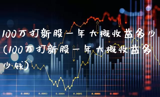 100万打新股一年大概收益多少(100万打新股一年大概收益多少钱)_https://www.ccit-cctv.com_深交所_第1张