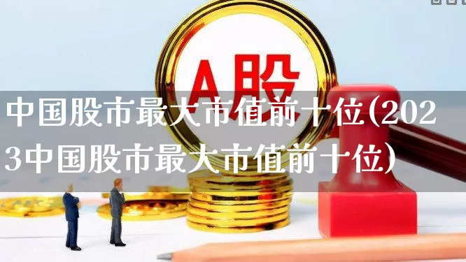 中国股市最大市值前十位(2023中国股市最大市值前十位)_https://www.ccit-cctv.com_深交所_第1张