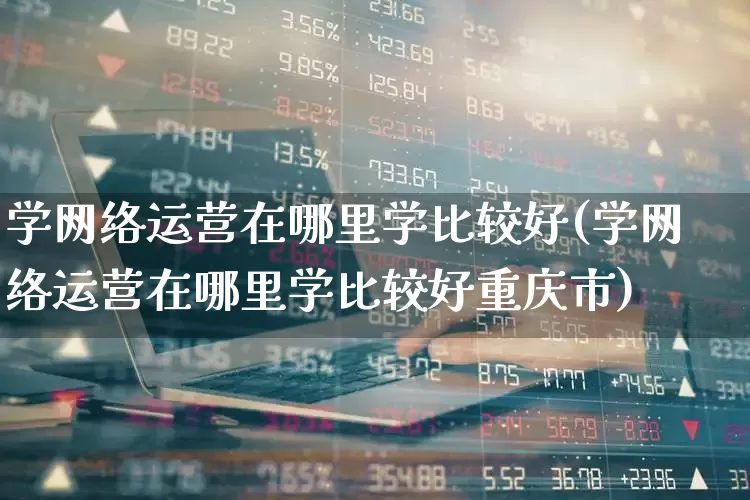 学网络运营在哪里学比较好(学网络运营在哪里学比较好重庆市)_https://www.ccit-cctv.com_深交所_第1张