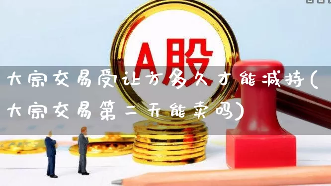 大宗交易受让方多久才能减持(大宗交易第二天能卖吗)_https://www.ccit-cctv.com_上交所_第1张