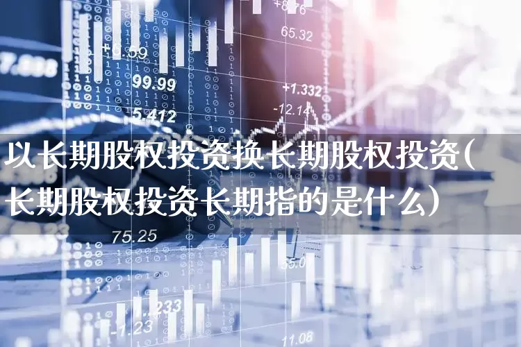 以长期股权投资换长期股权投资(长期股权投资长期指的是什么)_https://www.ccit-cctv.com_创业板_第1张