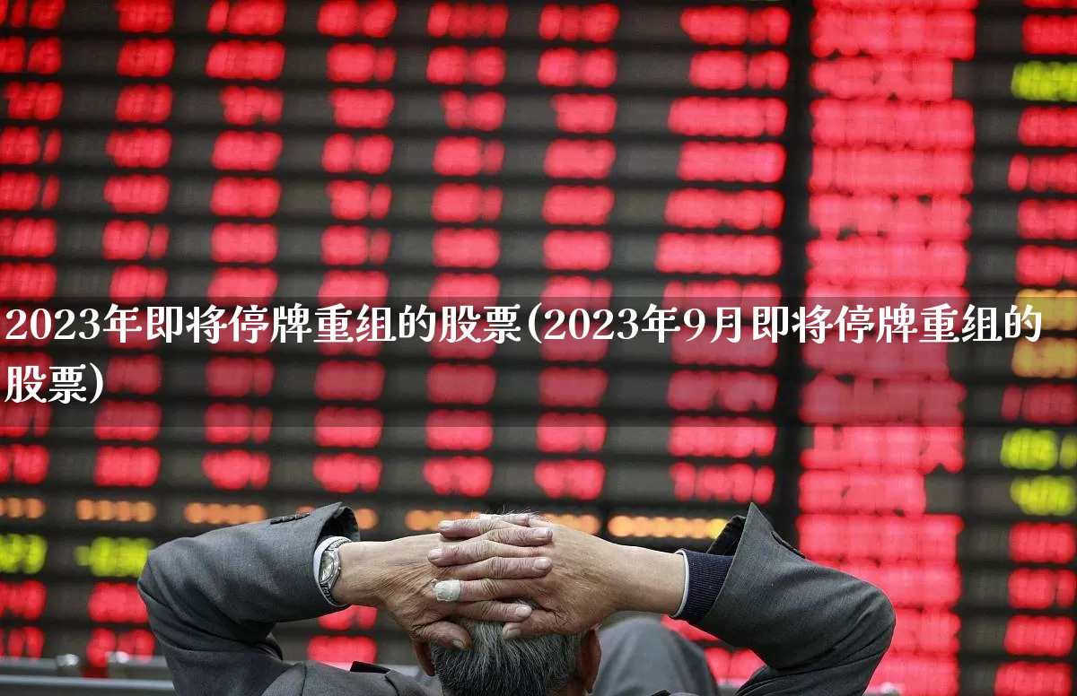2023年即将停牌重组的股票(2023年9月即将停牌重组的股票)_https://www.ccit-cctv.com_深交所_第1张
