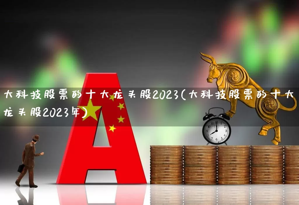 大科技股票的十大龙头股2023(大科技股票的十大龙头股2023年)_https://www.ccit-cctv.com_深交所_第1张