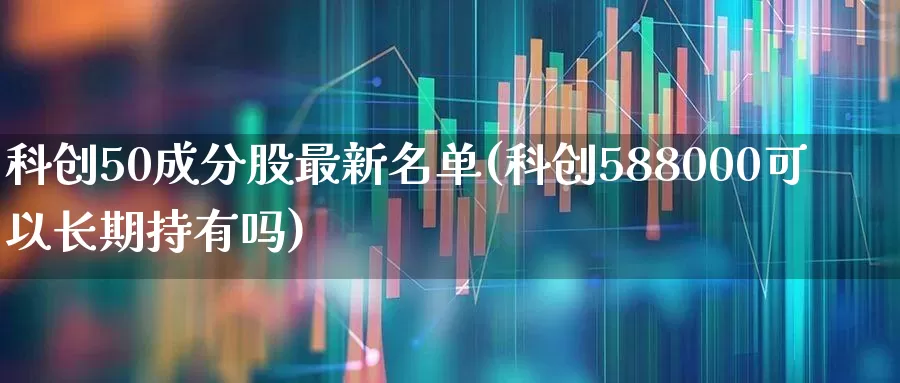 科创50成分股最新名单(科创588000可以长期持有吗)_https://www.ccit-cctv.com_北交所_第1张