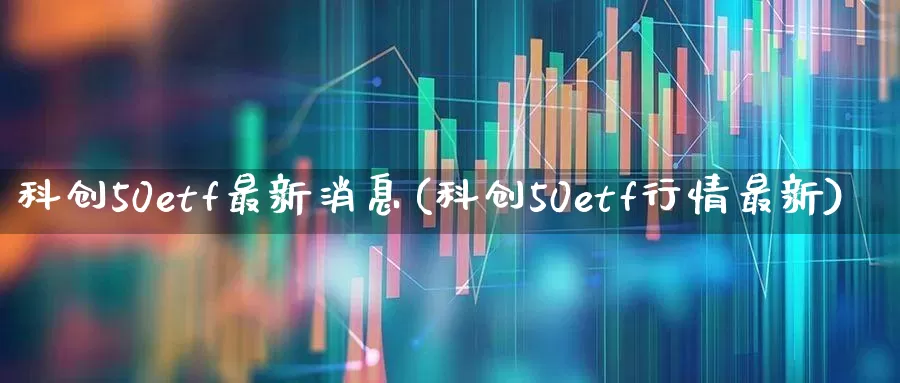 科创50etf最新消息(科创50etf行情最新)_https://www.ccit-cctv.com_深交所_第1张