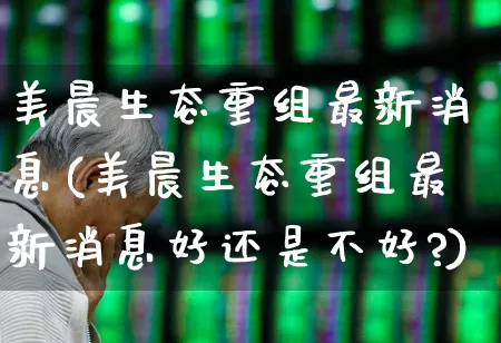美晨生态重组最新消息(美晨生态重组最新消息好还是不好?)_https://www.ccit-cctv.com_深交所_第1张