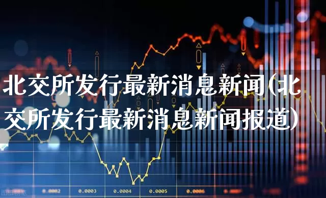 北交所发行最新消息新闻(北交所发行最新消息新闻报道)_https://www.ccit-cctv.com_北交所_第1张