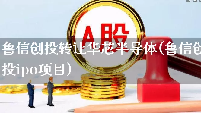 鲁信创投转让华芯半导体(鲁信创投ipo项目)_https://www.ccit-cctv.com_北交所_第1张