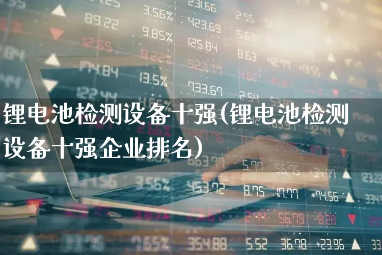 锂电池检测设备十强(锂电池检测设备十强企业排名)_https://www.ccit-cctv.com_创业板_第1张