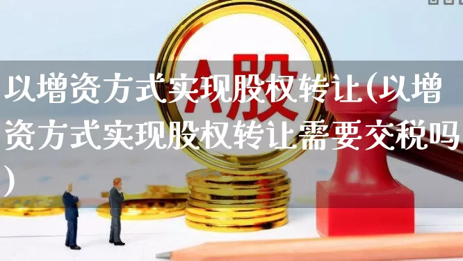 以增资方式实现股权转让(以增资方式实现股权转让需要交税吗)_https://www.ccit-cctv.com_上交所_第1张
