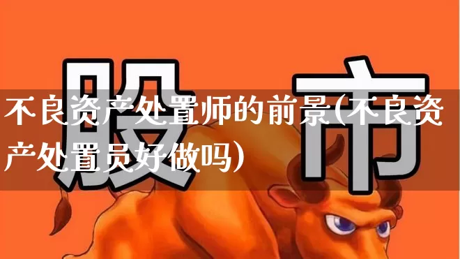不良资产处置师的前景(不良资产处置员好做吗)_https://www.ccit-cctv.com_深交所_第1张