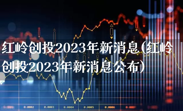 红岭创投2023年新消息(红岭创投2023年新消息公布)_https://www.ccit-cctv.com_北交所_第1张
