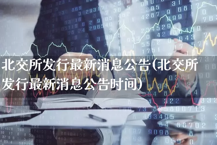 北交所发行最新消息公告(北交所发行最新消息公告时间)_https://www.ccit-cctv.com_深交所_第1张