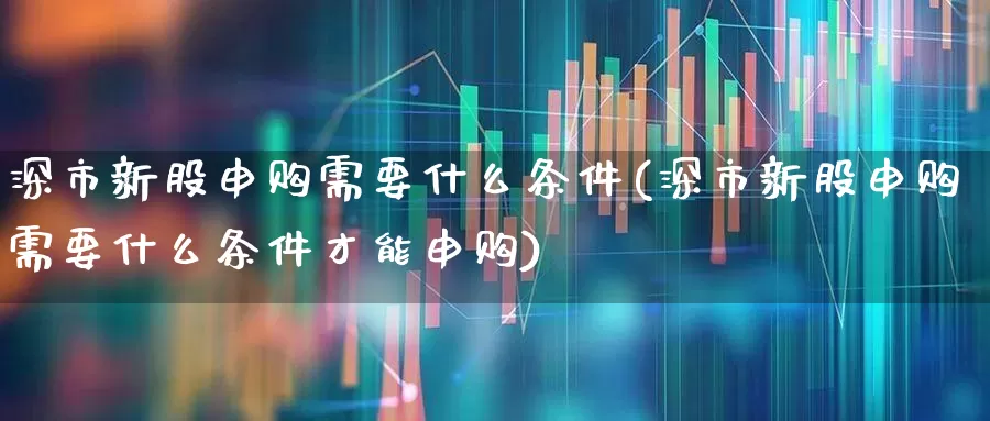 深市新股申购需要什么条件(深市新股申购需要什么条件才能申购)_https://www.ccit-cctv.com_科创板_第1张